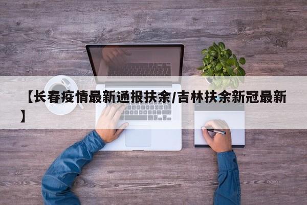 【长春疫情最新通报扶余/吉林扶余新冠最新】