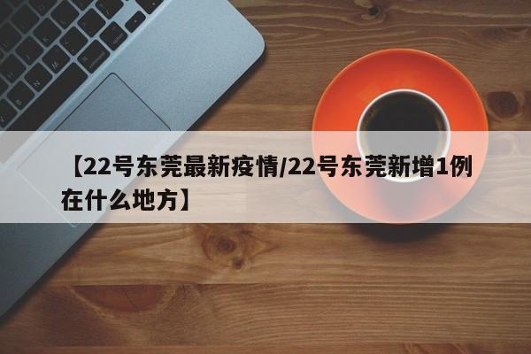 【22号东莞最新疫情/22号东莞新增1例在什么地方】