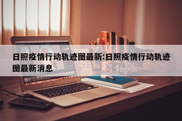日照疫情行动轨迹图最新:日照疫情行动轨迹图最新消息