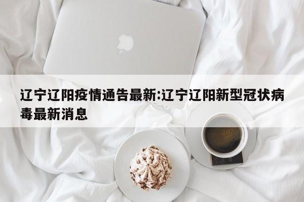 辽宁辽阳疫情通告最新:辽宁辽阳新型冠状病毒最新消息