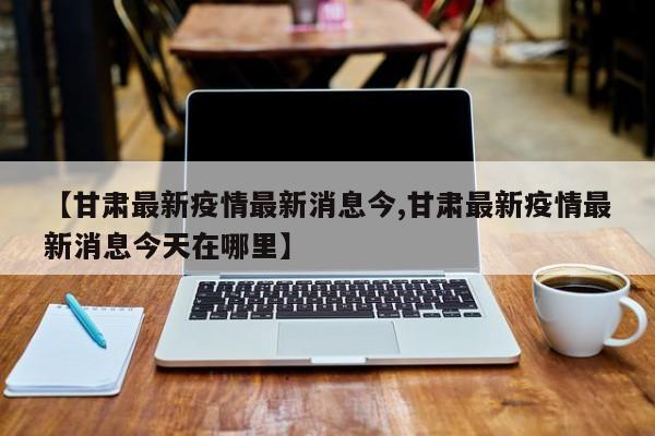 【甘肃最新疫情最新消息今,甘肃最新疫情最新消息今天在哪里】