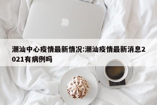 潮汕中心疫情最新情况:潮汕疫情最新消息2021有病例吗