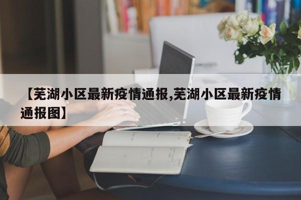 【芜湖小区最新疫情通报,芜湖小区最新疫情通报图】