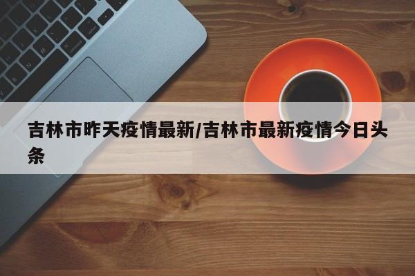 吉林市昨天疫情最新/吉林市最新疫情今日头条