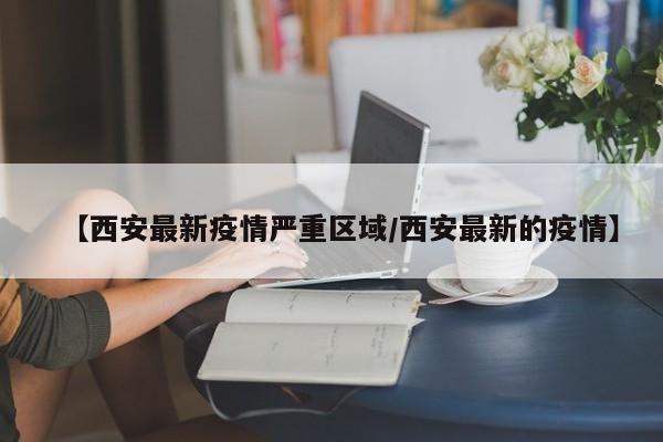 【西安最新疫情严重区域/西安最新的疫情】