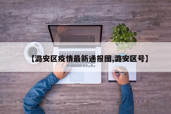 【潞安区疫情最新通报图,潞安区号】