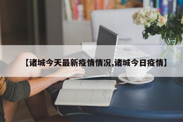 【诸城今天最新疫情情况,诸城今日疫情】