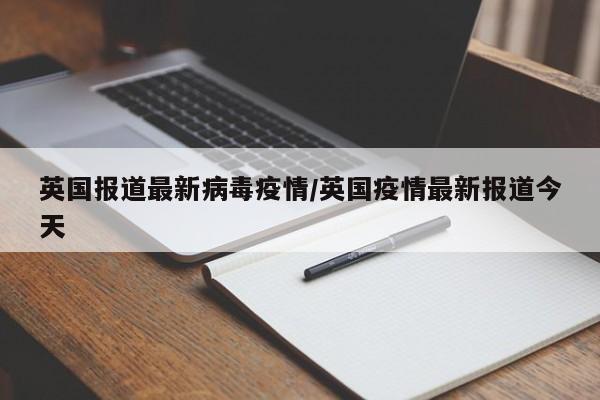 英国报道最新病毒疫情/英国疫情最新报道今天
