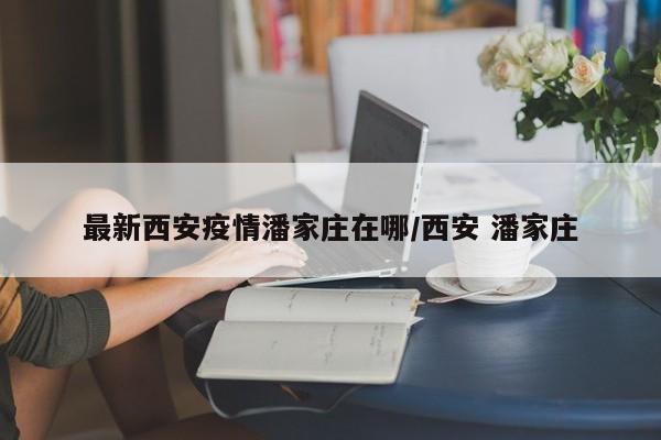 最新西安疫情潘家庄在哪/西安 潘家庄