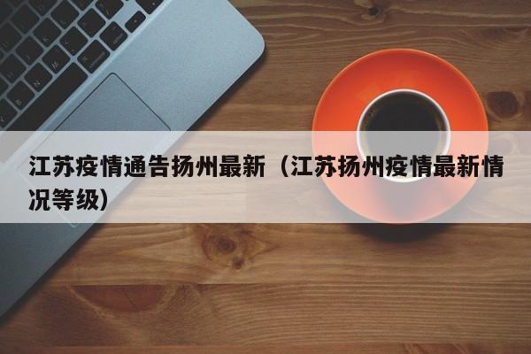 江苏疫情通告扬州最新（江苏扬州疫情最新情况等级）
