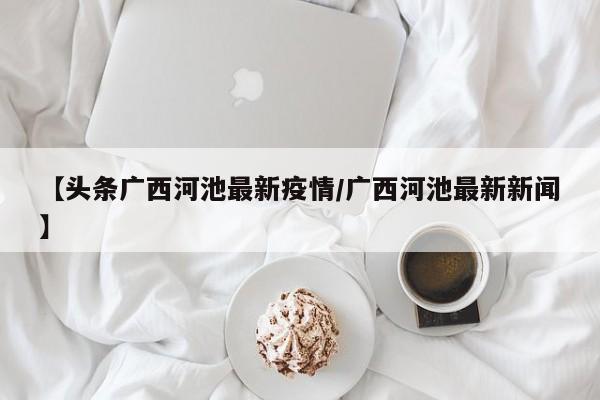 【头条广西河池最新疫情/广西河池最新新闻】