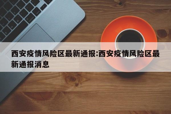 西安疫情风险区最新通报:西安疫情风险区最新通报消息