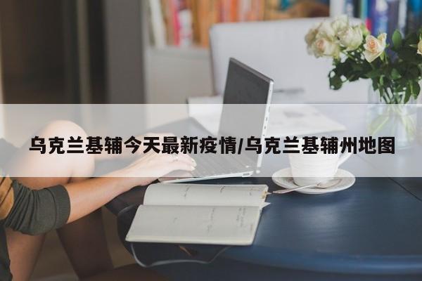 乌克兰基辅今天最新疫情/乌克兰基辅州地图