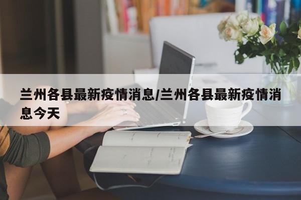 兰州各县最新疫情消息/兰州各县最新疫情消息今天
