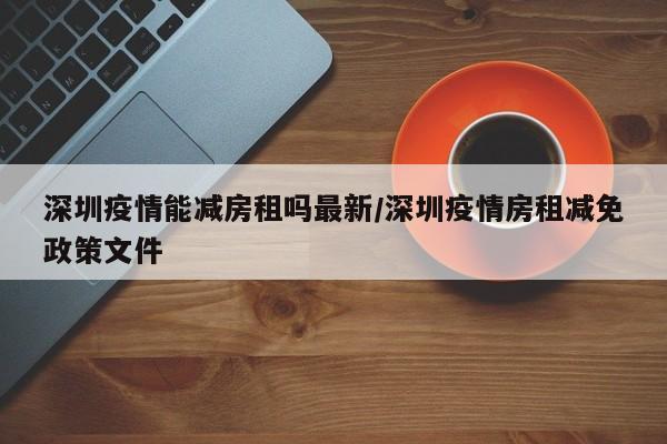 深圳疫情能减房租吗最新/深圳疫情房租减免政策文件