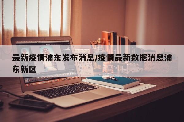 最新疫情浦东发布消息/疫情最新数据消息浦东新区