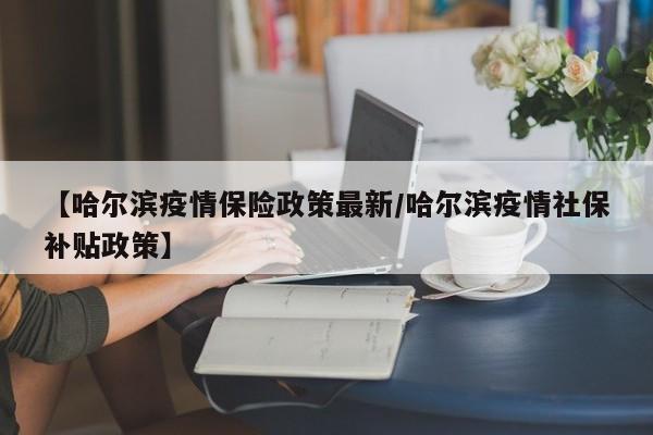 【哈尔滨疫情保险政策最新/哈尔滨疫情社保补贴政策】