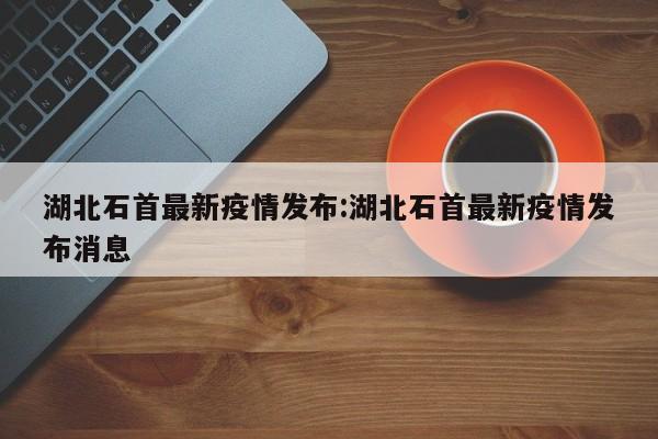 湖北石首最新疫情发布:湖北石首最新疫情发布消息
