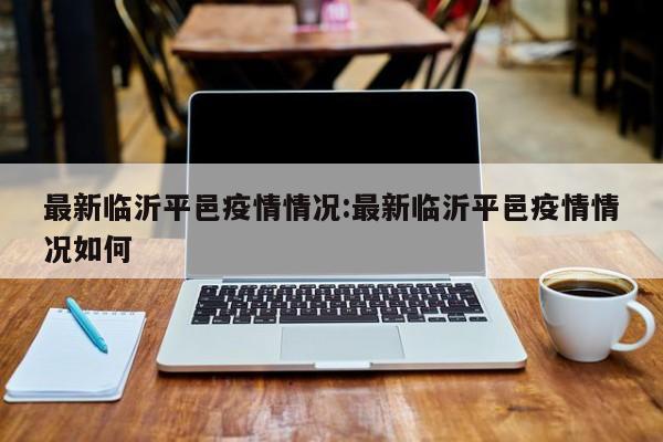 最新临沂平邑疫情情况:最新临沂平邑疫情情况如何
