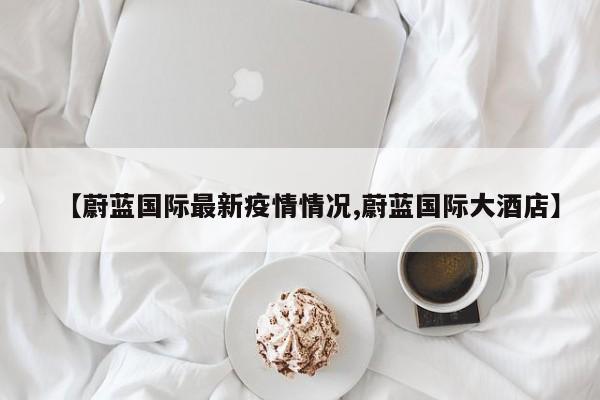 【蔚蓝国际最新疫情情况,蔚蓝国际大酒店】