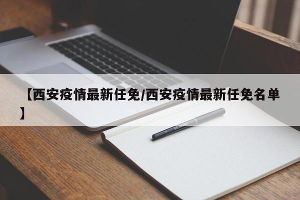 【西安疫情最新任免/西安疫情最新任免名单】