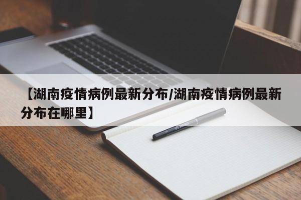【湖南疫情病例最新分布/湖南疫情病例最新分布在哪里】