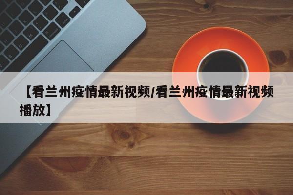 【看兰州疫情最新视频/看兰州疫情最新视频播放】