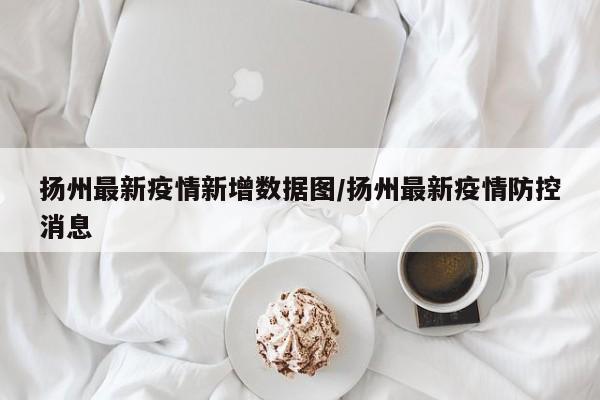 扬州最新疫情新增数据图/扬州最新疫情防控消息